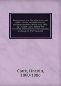 Eulogy upon the life, character and death of Gen. Andrew Jackson, delivered on the 19th of July, 1845, by Lincoln Clark: before the societies and citizens of Tuscaloosa; and pub. at their request