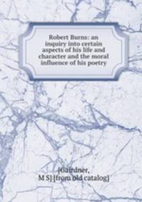 Robert Burns: an inquiry into certain aspects of his life and character and the moral influence of his poetry