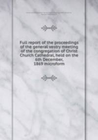 Full report of the proceedings of the general vestry meeting of the congregation of Christ Church Cathedral, held on the 6th December, 1869 microform