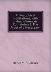 Philosophical meditations, with divine inferences: Containing, I. The Proof of a Necessary .