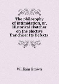 The philosophy of intimidation, or, Historical sketches on the elective franchise: Its Defects .