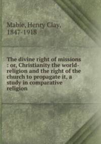 The divine right of missions : or, Christianity the world-religion and the right of the church to propagate it, a study in comparative religion