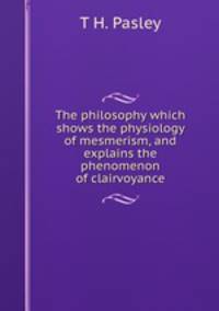 The philosophy which shows the physiology of mesmerism, and explains the phenomenon of clairvoyance