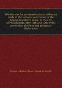 Win the war for permanent peace; addresses made at the national convention of the League to enforce peace, in the city of Philadelphia, May 16th and 17th, 1918; convention platform and governors` declaration