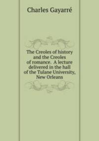 The Creoles of history and the Creoles of romance. A lecture delivered in the hall of the Tulane University, New Orleans