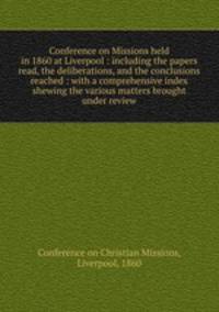 Conference on Missions held in 1860 at Liverpool : including the papers read, the deliberations, and the conclusions reached : with a comprehensive index shewing the various matters brought under review
