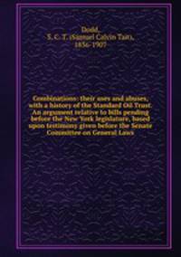 Combinations: their uses and abuses, with a history of the Standard Oil Trust. An argument relative to bills pending before the New York legislature, based upon testimony given before the Senate Committee on General Laws