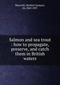 Salmon and sea trout : how to propagate, preserve, and catch them in British waters