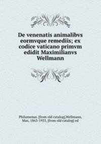 De venenatis animalibvs eormvque remediis; ex codice vaticano primvm edidit Maximilianvs Wellmann