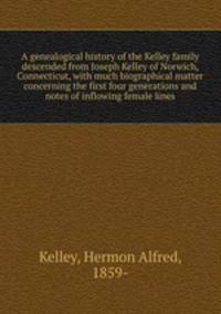 A genealogical history of the Kelley family descended from Joseph Kelley of Norwich, Connecticut, with much biographical matter concerning the first four generations and notes of inflowing female lines