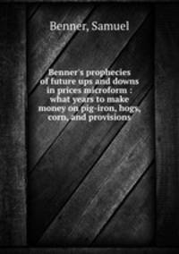 Benner`s prophecies of future ups and downs in prices microform : what years to make money on pig-iron, hogs, corn, and provisions