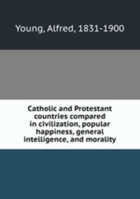 Catholic and Protestant countries compared in civilization, popular happiness, general intelligence, and morality