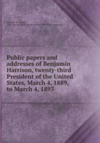 Public papers and addresses of Benjamin Harrison, twenty-third President of the United States, March 4, 1889, to March 4, 1893