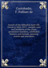 Annals of the Billesdon hunt (Mr. Fernie`s) 1856-1913 : notable runs and incidents of the chase, prominent members, celebrated hunters and hounds, amusing stories and anecdotes