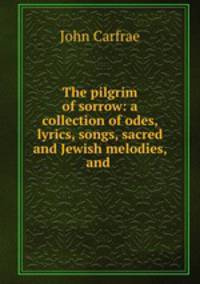 The pilgrim of sorrow: a collection of odes, lyrics, songs, sacred and Jewish melodies, and .