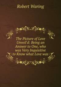 The Picture of Love Unveil`d: Being an Answer to One, who was Very Inquisitive to Know what Love was