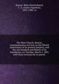 The West Church, Boston; commemorative services on the fiftieth anniversary of its present ministry, and the one hundred and fiftieth of its foundation, on Tuesday, March 1, 1887, with three sermons by its pastor