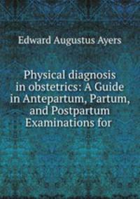 Physical diagnosis in obstetrics: A Guide in Antepartum, Partum, and Postpartum Examinations for .