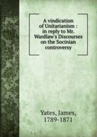 A vindication of Unitarianism : in reply to Mr. Wardlaw`s Discourses on the Socinian controversy