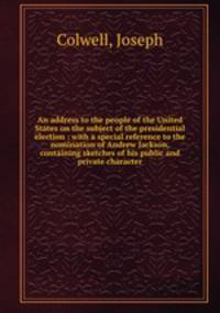 An address to the people of the United States on the subject of the presidential election : with a special reference to the nomination of Andrew Jackson, containing sketches of his public and private character