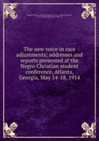 The new voice in race adjustments; addresses and reports presented at the Negro Christian student conference, Atlanta, Georgia, May 14-18, 1914