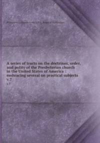 A series of tracts on the doctrines, order, and polity of the Presbyterian church in the United States of America : embracing several on practical subjects. v.7