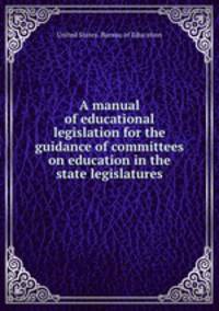 A manual of educational legislation for the guidance of committees on education in the state legislatures