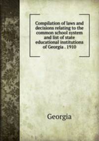 Compilation of laws and decisions relating to the common school system and list of state educational institutions of Georgia . 1910