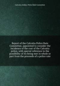 Report of the Calcutta Police Rate Committee, appointed to consider the incidence of the cost of the Calcutta police, with special reference to the possibility of its being met in whole or part from the proceeds of a police rate