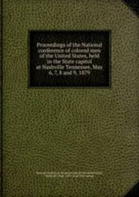 Proceedings of the National conference of colored men of the United States, held in the State capitol at Nashville Tennessee, May 6, 7, 8 and 9, 1879