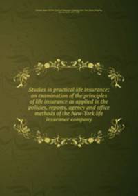 Studies in practical life insurance; an examination of the principles of life insurance as applied in the policies, reports, agency and office methods of the New-York life insurance company