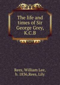 The life and times of Sir George Grey, K.C.B.