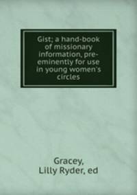 Gist; a hand-book of missionary information, pre-eminently for use in young women`s circles