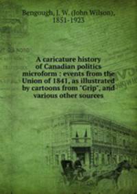 A caricature history of Canadian politics microform : events from the Union of 1841, as illustrated by cartoons from "Grip", and various other sources