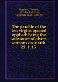 The parable of the ten virgins opened & applied: being the substance of divers sermons on Matth. 25. 1, 13 .