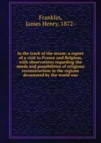 In the track of the storm; a report of a visit to France and Belgium, with observations regarding the needs and possibilities of religious reconstruction in the regions devastated by the world war