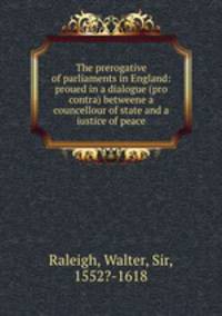 The prerogative of parliaments in England: proued in a dialogue (pro & contra) betweene a councellour of state and a iustice of peace