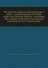 The practical magician and ventriloquist`s guide : a practical manual of fireside magic and conjuring illusions : containing also complete instructions for acquiring & practising the art of ventriloquism