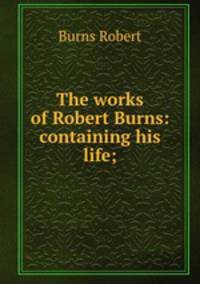 The works of Robert Burns: containing his life;