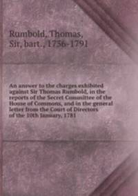 An answer to the charges exhibited against Sir Thomas Rumbold, in the reports of the Secret Committee of the House of Commons, and in the general letter from the Court of Directors of the 10th January, 1781