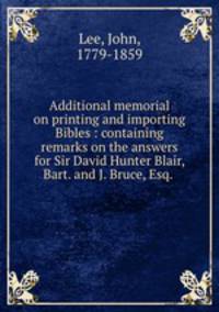 Additional memorial on printing and importing Bibles : containing remarks on the answers for Sir David Hunter Blair, Bart. and J. Bruce, Esq. .