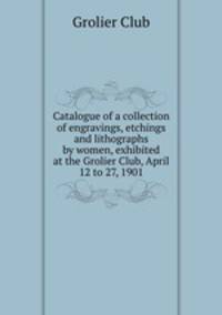 Catalogue of a collection of engravings, etchings and lithographs by women, exhibited at the Grolier Club, April 12 to 27, 1901
