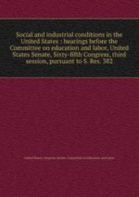 Social and industrial conditions in the United States : hearings before the Committee on education and labor, United States Senate, Sixty-fifth Congress, third session, pursuant to S. Res. 382