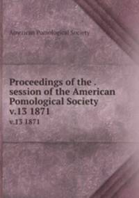 Proceedings of the . session of the American Pomological Society. v.13 1871