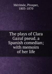 The plays of Clara Gazul pseud. a Spanish comedian; with memoirs of her life