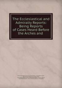 The Ecclesiastical and Admiralty Reports: Being Reports of Cases Heard Before the Arches and .
