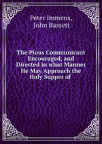 The Pious Communicant Encouraged, and Directed in what Manner He May Approach the Holy Supper of .