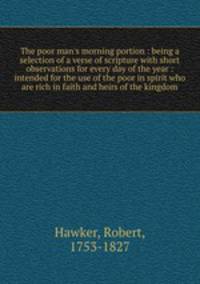 The poor man`s morning portion : being a selection of a verse of scripture with short observations for every day of the year : intended for the use of the poor in spirit who are rich in faith and heirs of the kingdom