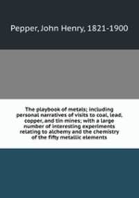 The playbook of metals; including personal narratives of visits to coal, lead, copper, and tin mines; with a large number of interesting experiments relating to alchemy and the chemistry of the fifty metallic elements