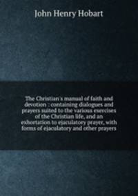 The Christian`s manual of faith and devotion : containing dialogues and prayers suited to the various exercises of the Christian life, and an exhortation to ejaculatory prayer, with forms of ejaculatory and other prayers